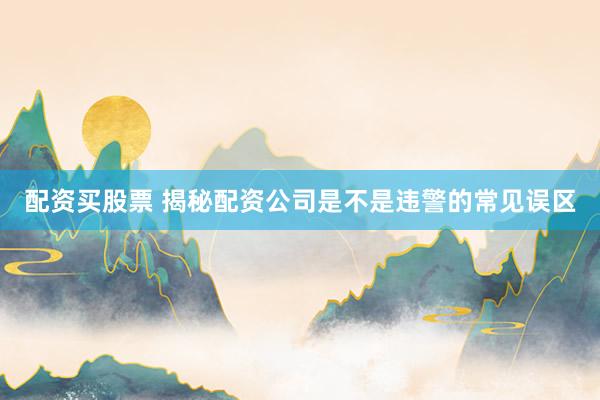 配资买股票 揭秘配资公司是不是违警的常见误区