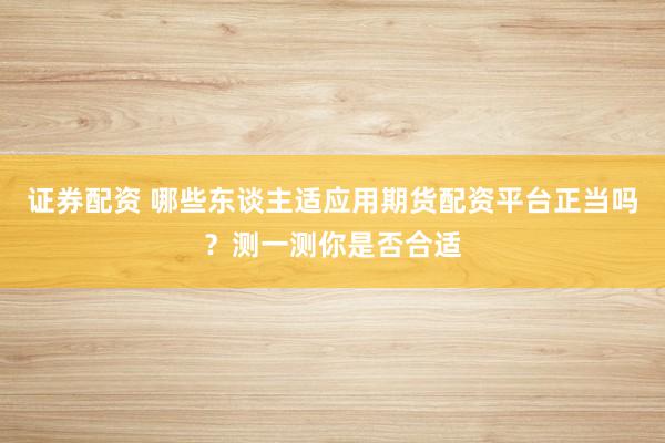 证券配资 哪些东谈主适应用期货配资平台正当吗？测一测你是否合适