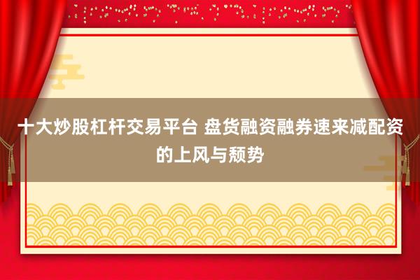 十大炒股杠杆交易平台 盘货融资融券速来减配资的上风与颓势