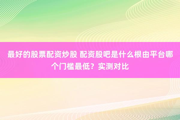 最好的股票配资炒股 配资股吧是什么根由平台哪个门槛最低？实测对比