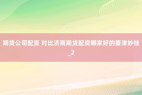期货公司配资 对比济南期货配资哪家好的要津妙技_2