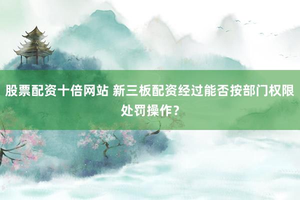 股票配资十倍网站 新三板配资经过能否按部门权限处罚操作？