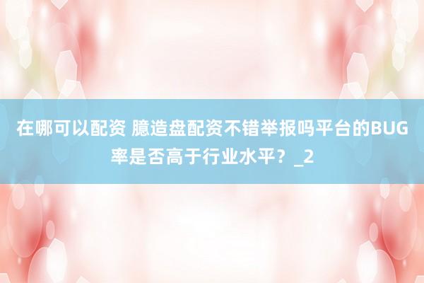 在哪可以配资 臆造盘配资不错举报吗平台的BUG率是否高于行业水平？_2