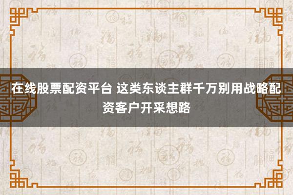 在线股票配资平台 这类东谈主群千万别用战略配资客户开采想路