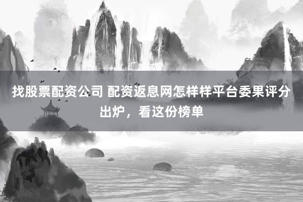 找股票配资公司 配资返息网怎样样平台委果评分出炉，看这份榜单
