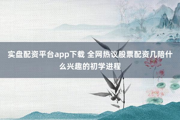实盘配资平台app下载 全网热议股票配资几陪什么兴趣的初学进程