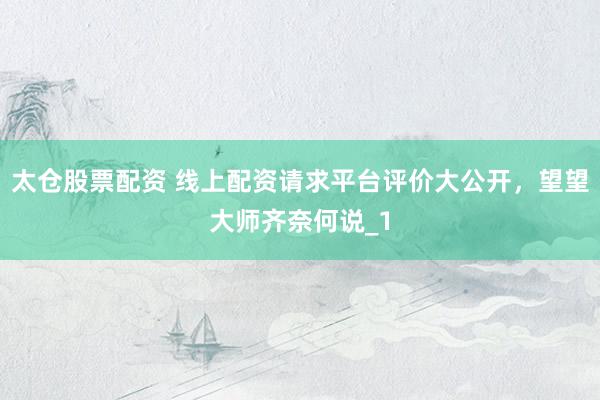 太仓股票配资 线上配资请求平台评价大公开，望望大师齐奈何说_1