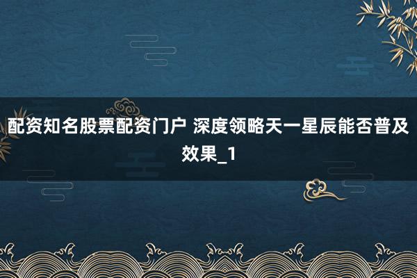 配资知名股票配资门户 深度领略天一星辰能否普及效果_1