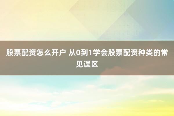 股票配资怎么开户 从0到1学会股票配资种类的常见误区