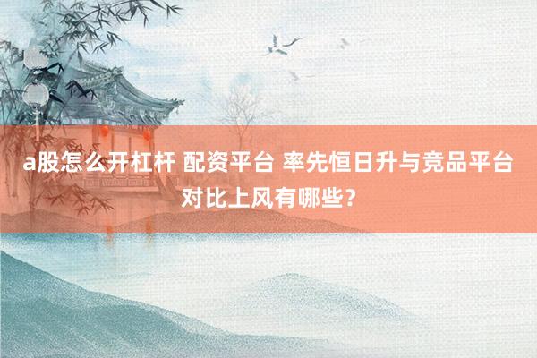a股怎么开杠杆 配资平台 率先恒日升与竞品平台对比上风有哪些？