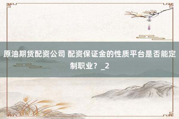 原油期货配资公司 配资保证金的性质平台是否能定制职业？_2