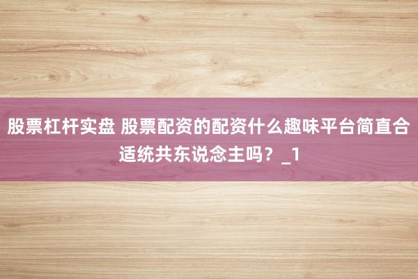 股票杠杆实盘 股票配资的配资什么趣味平台简直合适统共东说念主吗？_1