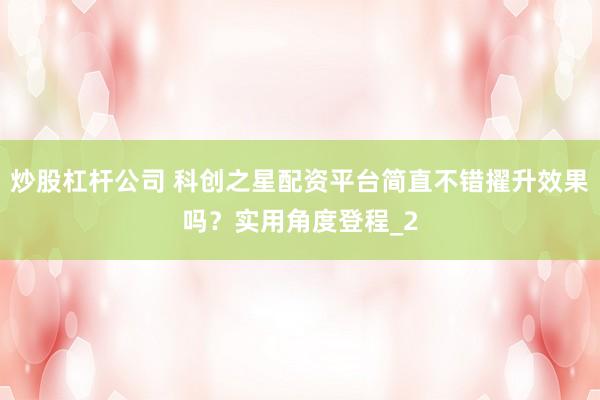 炒股杠杆公司 科创之星配资平台简直不错擢升效果吗？实用角度登程_2