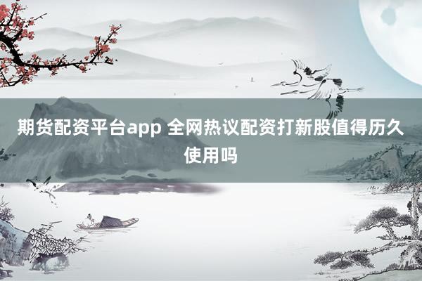 期货配资平台app 全网热议配资打新股值得历久使用吗
