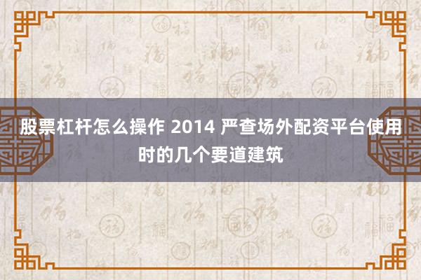 股票杠杆怎么操作 2014 严查场外配资平台使用时的几个要道建筑