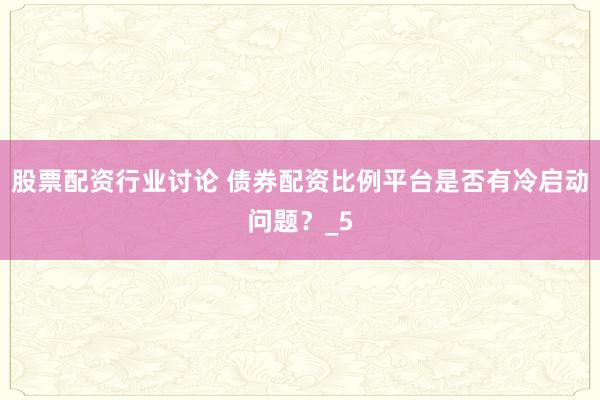 股票配资行业讨论 债券配资比例平台是否有冷启动问题？_5