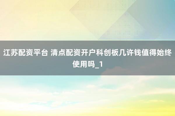 江苏配资平台 清点配资开户科创板几许钱值得始终使用吗_1