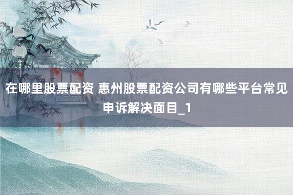 在哪里股票配资 惠州股票配资公司有哪些平台常见申诉解决面目_1