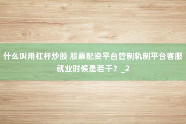 什么叫用杠杆炒股 股票配资平台管制轨制平台客服就业时候是若干？_2