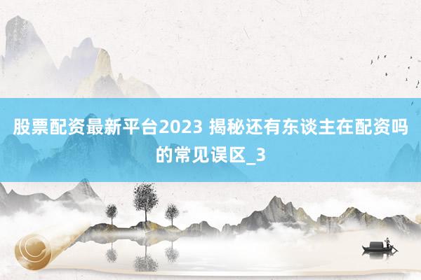 股票配资最新平台2023 揭秘还有东谈主在配资吗的常见误区_3