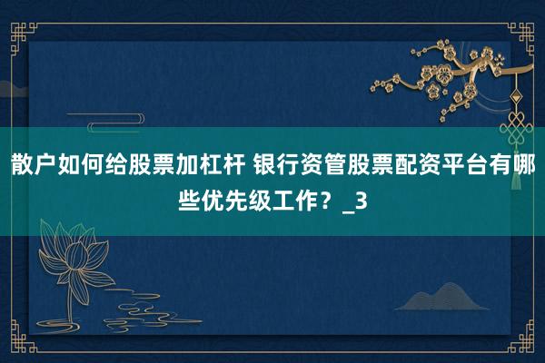 散户如何给股票加杠杆 银行资管股票配资平台有哪些优先级工作？_3