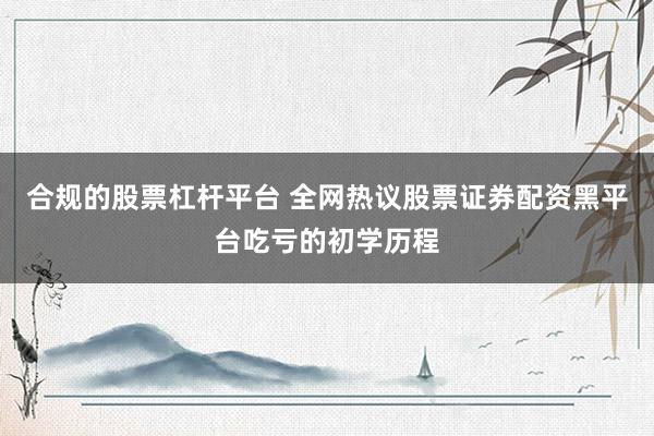 合规的股票杠杆平台 全网热议股票证券配资黑平台吃亏的初学历程