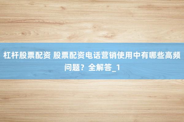 杠杆股票配资 股票配资电话营销使用中有哪些高频问题？全解答_1