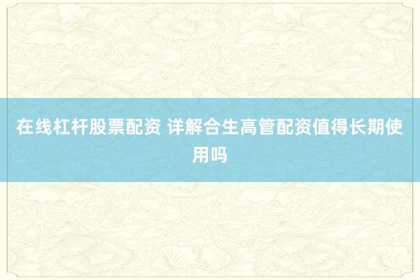 在线杠杆股票配资 详解合生高管配资值得长期使用吗