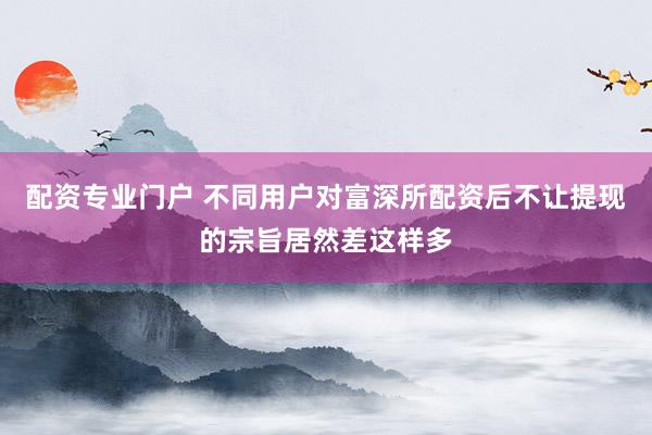 配资专业门户 不同用户对富深所配资后不让提现的宗旨居然差这样多