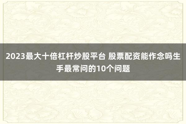 2023最大十倍杠杆炒股平台 股票配资能作念吗生手最常问的10个问题
