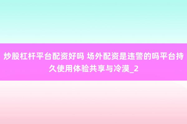 炒股杠杆平台配资好吗 场外配资是违警的吗平台持久使用体验共享与冷漠_2