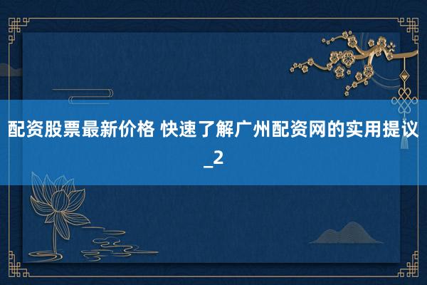 配资股票最新价格 快速了解广州配资网的实用提议_2