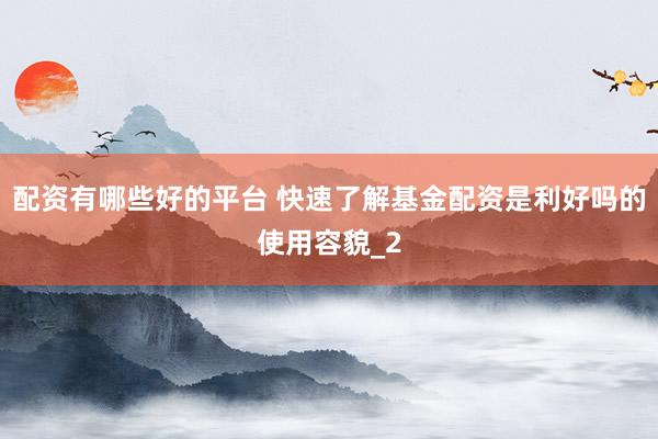 配资有哪些好的平台 快速了解基金配资是利好吗的使用容貌_2