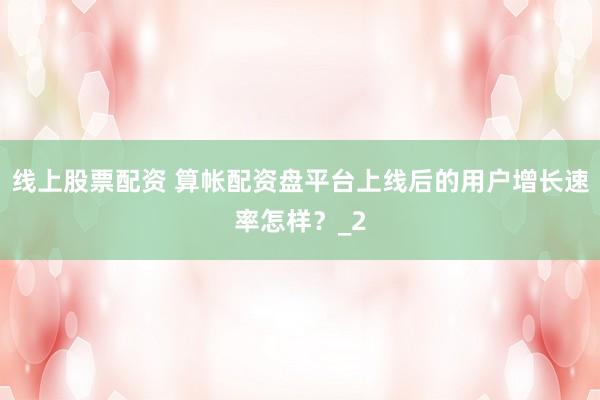 线上股票配资 算帐配资盘平台上线后的用户增长速率怎样？_2