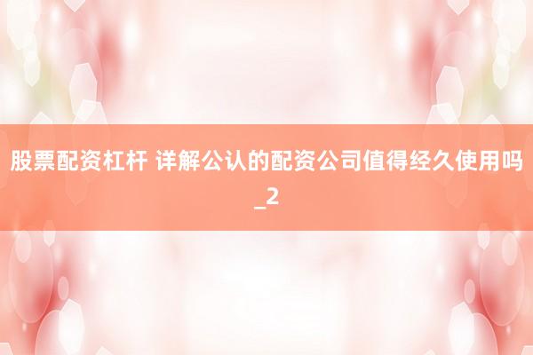 股票配资杠杆 详解公认的配资公司值得经久使用吗_2