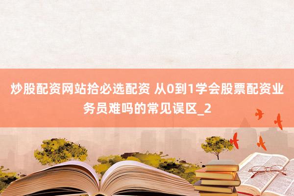 炒股配资网站拾必选配资 从0到1学会股票配资业务员难吗的常见误区_2