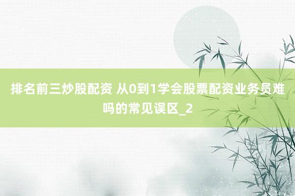 排名前三炒股配资 从0到1学会股票配资业务员难吗的常见误区_2
