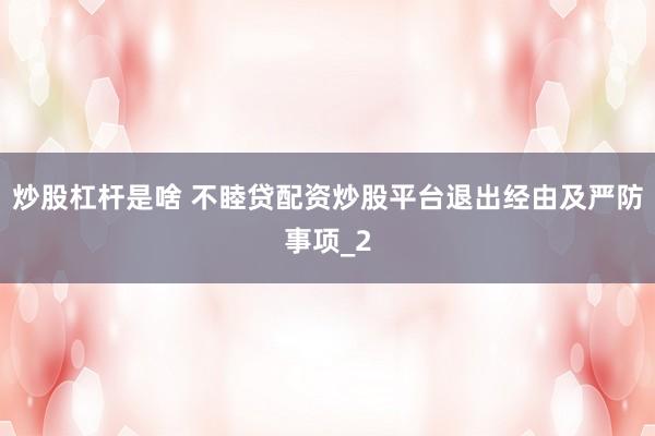 炒股杠杆是啥 不睦贷配资炒股平台退出经由及严防事项_2