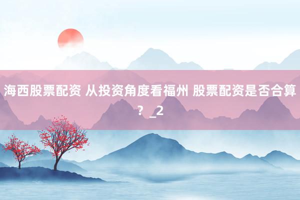 海西股票配资 从投资角度看福州 股票配资是否合算？_2