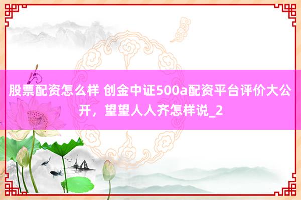 股票配资怎么样 创金中证500a配资平台评价大公开，望望人人齐怎样说_2