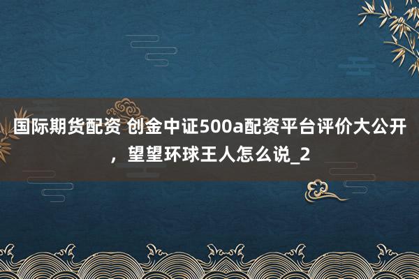 国际期货配资 创金中证500a配资平台评价大公开，望望环球王人怎么说_2