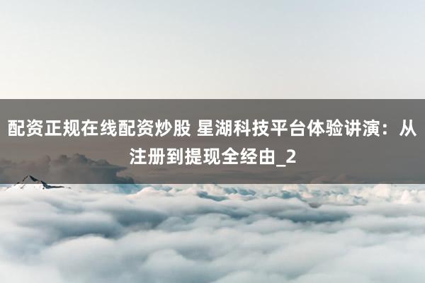 配资正规在线配资炒股 星湖科技平台体验讲演：从注册到提现全经由_2
