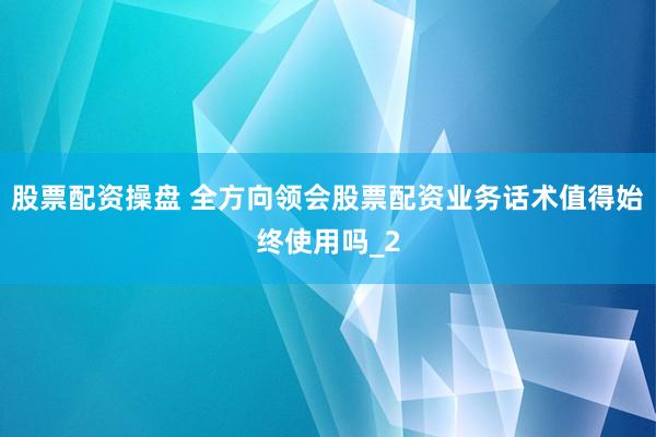 股票配资操盘 全方向领会股票配资业务话术值得始终使用吗_2