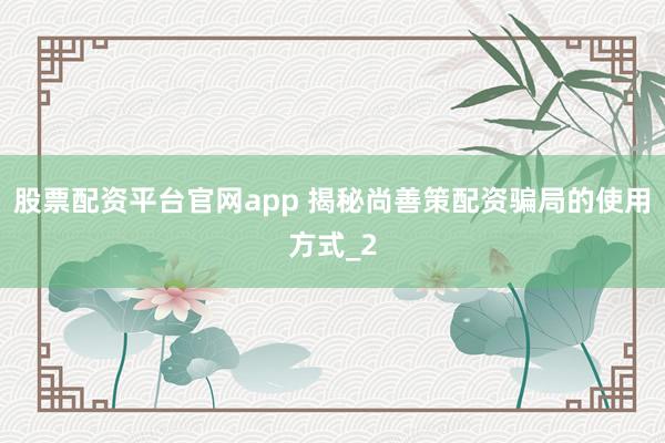 股票配资平台官网app 揭秘尚善策配资骗局的使用方式_2