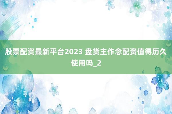 股票配资最新平台2023 盘货主作念配资值得历久使用吗_2