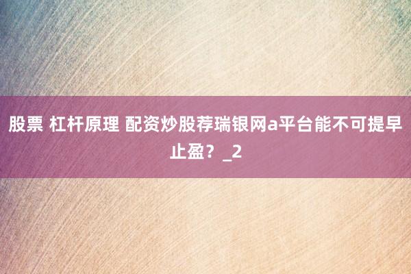 股票 杠杆原理 配资炒股荐瑞银网a平台能不可提早止盈？_2