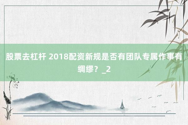 股票去杠杆 2018配资新规是否有团队专属作事有绸缪？_2