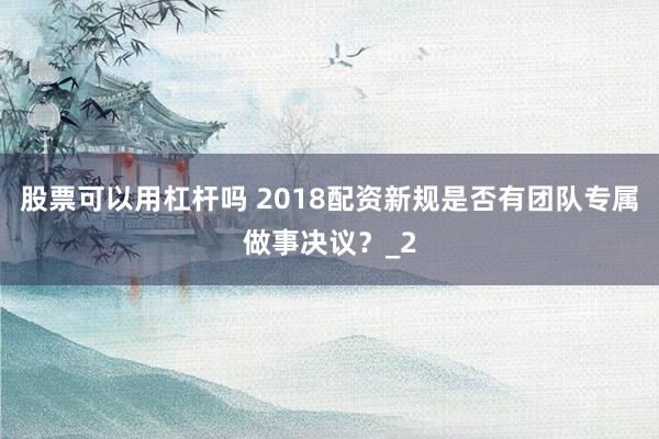 股票可以用杠杆吗 2018配资新规是否有团队专属做事决议？_2