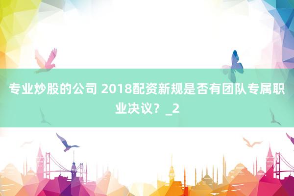 专业炒股的公司 2018配资新规是否有团队专属职业决议？_2
