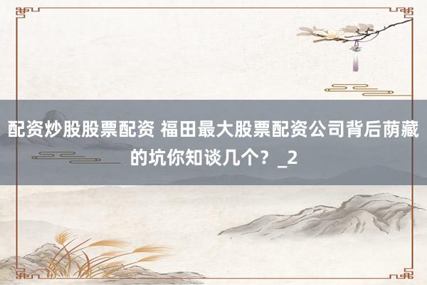 配资炒股股票配资 福田最大股票配资公司背后荫藏的坑你知谈几个？_2